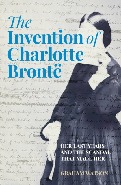 The Invention of Charlotte Bronte : Her Last Years and the Scandal That Made Her - The Cleeve Bookshop